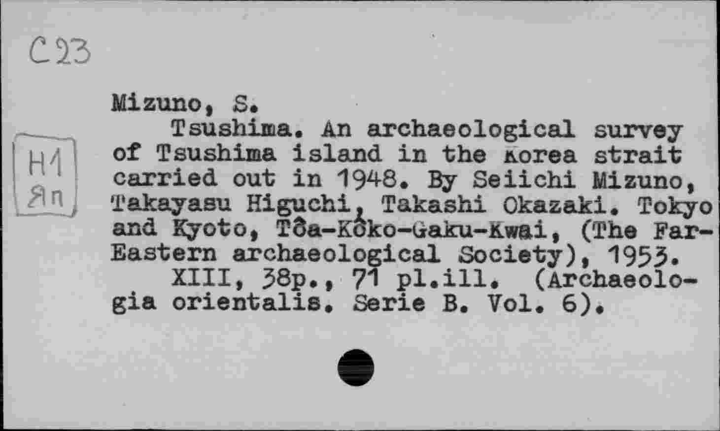 ﻿СЙ
Mizuno* S.
Tsushima. An archaeological survey of Tsushima island in the логеа strait carried out in 1948. By Seiichi Mizuno, Takayasu Higuchi. Takashi Okazaki. Tokyo and Kyoto, Tôa-Koko-Gaku-Kwai, (The Far-Eastern archaeological Society), 1953.
XIII, 38p., 71 pl.ill. (Archaeolo-gia orientalis. Serie B. Vol. 6).